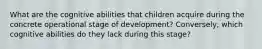 What are the cognitive abilities that children acquire during the concrete operational stage of development? Conversely, which cognitive abilities do they lack during this stage?