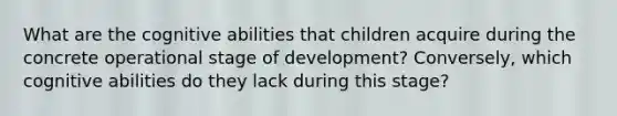 What are the cognitive abilities that children acquire during the concrete operational stage of development? Conversely, which cognitive abilities do they lack during this stage?