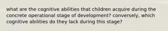 what are the cognitive abilities that children acquire during the concrete operational stage of development? conversely, which cognitive abilities do they lack during this stage?