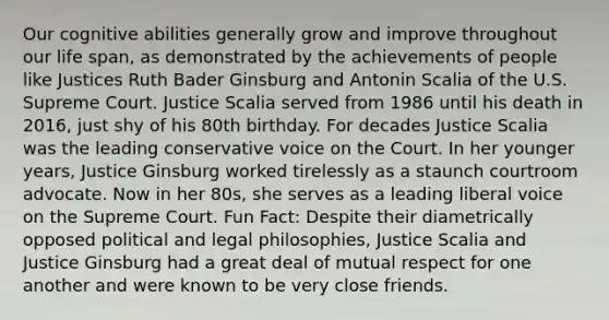 Our cognitive abilities generally grow and improve throughout our life span, as demonstrated by the achievements of people like Justices Ruth Bader Ginsburg and Antonin Scalia of the U.S. Supreme Court. Justice Scalia served from 1986 until his death in 2016, just shy of his 80th birthday. For decades Justice Scalia was the leading conservative voice on the Court. In her younger years, Justice Ginsburg worked tirelessly as a staunch courtroom advocate. Now in her 80s, she serves as a leading liberal voice on the Supreme Court. Fun Fact: Despite their diametrically opposed political and legal philosophies, Justice Scalia and Justice Ginsburg had a great deal of mutual respect for one another and were known to be very close friends.