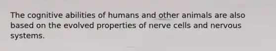 The cognitive abilities of humans and other animals are also based on the evolved properties of nerve cells and nervous systems.