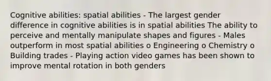 Cognitive abilities: spatial abilities - The largest gender difference in cognitive abilities is in spatial abilities The ability to perceive and mentally manipulate shapes and figures - Males outperform in most spatial abilities o Engineering o Chemistry o Building trades - Playing action video games has been shown to improve mental rotation in both genders