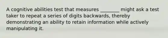 A cognitive abilities test that measures ________ might ask a test taker to repeat a series of digits backwards, thereby demonstrating an ability to retain information while actively manipulating it.