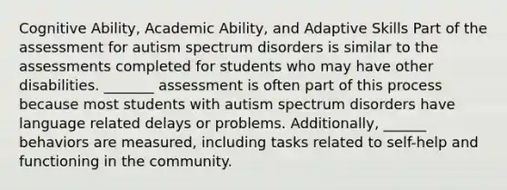 Cognitive Ability, Academic Ability, and Adaptive Skills Part of the assessment for autism spectrum disorders is similar to the assessments completed for students who may have other disabilities. _______ assessment is often part of this process because most students with autism spectrum disorders have language related delays or problems. Additionally, ______ behaviors are measured, including tasks related to self-help and functioning in the community.