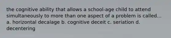 the cognitive ability that allows a school-age child to attend simultaneously to more than one aspect of a problem is called... a. horizontal decalage b. cognitive deceit c. seriation d. decentering