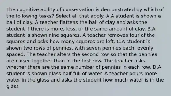 The cognitive ability of conservation is demonstrated by which of the following tasks? Select all that apply. A.A student is shown a ball of clay. A teacher flattens the ball of clay and asks the student if there is more, less, or the same amount of clay. B.A student is shown nine squares. A teacher removes four of the squares and asks how many squares are left. C.A student is shown two rows of pennies, with seven pennies each, evenly spaced. The teacher alters the second row so that the pennies are closer together than in the first row. The teacher asks whether there are the same number of pennies in each row. D.A student is shown glass half full of water. A teacher pours more water in the glass and asks the student how much water is in the glass