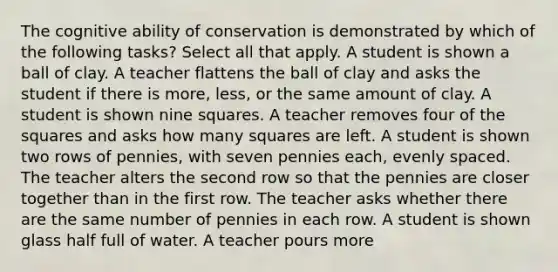 The cognitive ability of conservation is demonstrated by which of the following tasks? Select all that apply. A student is shown a ball of clay. A teacher flattens the ball of clay and asks the student if there is more, less, or the same amount of clay. A student is shown nine squares. A teacher removes four of the squares and asks how many squares are left. A student is shown two rows of pennies, with seven pennies each, evenly spaced. The teacher alters the second row so that the pennies are closer together than in the first row. The teacher asks whether there are the same number of pennies in each row. A student is shown glass half full of water. A teacher pours more