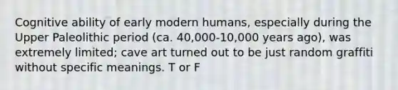 Cognitive ability of early modern humans, especially during the Upper Paleolithic period (ca. 40,000-10,000 years ago), was extremely limited; cave art turned out to be just random graffiti without specific meanings. T or F