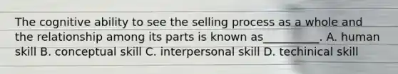 The cognitive ability to see the selling process as a whole and the relationship among its parts is known as__________. A. human skill B. conceptual skill C. interpersonal skill D. techinical skill