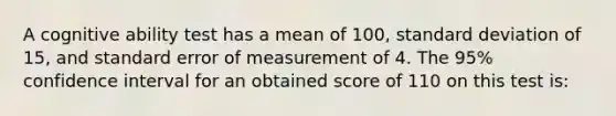 A cognitive ability test has a mean of 100, standard deviation of 15, and standard error of measurement of 4. The 95% confidence interval for an obtained score of 110 on this test is: