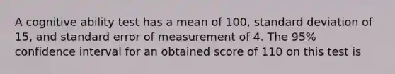 A cognitive ability test has a mean of 100, standard deviation of 15, and standard error of measurement of 4. The 95% confidence interval for an obtained score of 110 on this test is