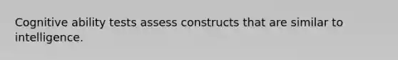 Cognitive ability tests assess constructs that are similar to intelligence.