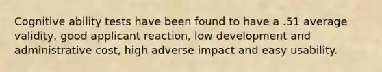 Cognitive ability tests have been found to have a .51 average validity, good applicant reaction, low development and administrative cost, high adverse impact and easy usability.