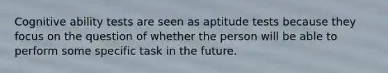 Cognitive ability tests are seen as aptitude tests because they focus on the question of whether the person will be able to perform some specific task in the future.