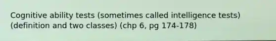 Cognitive ability tests (sometimes called intelligence tests) (definition and two classes) (chp 6, pg 174-178)