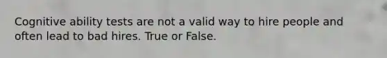 Cognitive ability tests are not a valid way to hire people and often lead to bad hires. True or False.