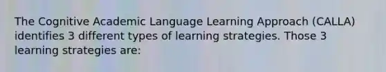 The Cognitive Academic Language Learning Approach (CALLA) identifies 3 different types of learning strategies. Those 3 learning strategies are: