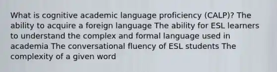 What is cognitive academic language proficiency (CALP)? The ability to acquire a foreign language The ability for ESL learners to understand the complex and formal language used in academia The conversational fluency of ESL students The complexity of a given word