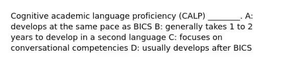 Cognitive academic language proficiency (CALP) ________. A: develops at the same pace as BICS B: generally takes 1 to 2 years to develop in a second language C: focuses on conversational competencies D: usually develops after BICS