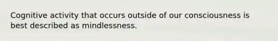 Cognitive activity that occurs outside of our consciousness is best described as mindlessness.