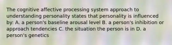 The cognitive affective processing system approach to understanding personality states that personality is influenced by: A. a person's baseline arousal level B. a person's inhibition or approach tendencies C. the situation the person is in D. a person's genetics