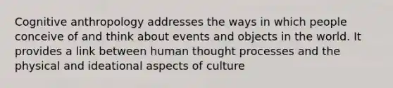 Cognitive anthropology addresses the ways in which people conceive of and think about events and objects in the world. It provides a link between human thought processes and the physical and ideational aspects of culture