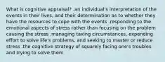 What is cognitive appraisal? .an individual's interpretation of the events in their lives, and their determination as to whether they have the resources to cope with the events .responding to the emotional aspects of stress rather than focusing on the problem causing the stress .managing taxing circumstances, expending effort to solve life's problems, and seeking to master or reduce stress .the cognitive strategy of squarely facing one's troubles and trying to solve them