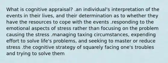 What is cognitive appraisal? .an individual's interpretation of the events in their lives, and their determination as to whether they have the resources to cope with the events .responding to the emotional aspects of stress rather than focusing on the problem causing the stress .managing taxing circumstances, expending effort to solve life's problems, and seeking to master or reduce stress .the cognitive strategy of squarely facing one's troubles and trying to solve them