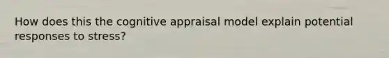 How does this the cognitive appraisal model explain potential responses to stress?