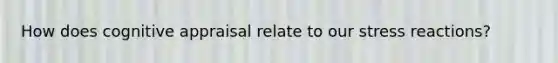 How does cognitive appraisal relate to our stress reactions?