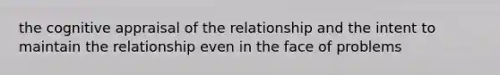 the cognitive appraisal of the relationship and the intent to maintain the relationship even in the face of problems