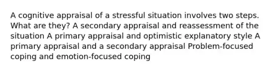 A cognitive appraisal of a stressful situation involves two steps. What are they? A secondary appraisal and reassessment of the situation A primary appraisal and optimistic explanatory style A primary appraisal and a secondary appraisal Problem-focused coping and emotion-focused coping