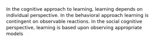 In the cognitive approach to learning, learning depends on individual perspective. In the behavioral approach learning is contingent on observable reactions. In the social cognitive perspective, learning is based upon observing appropriate models