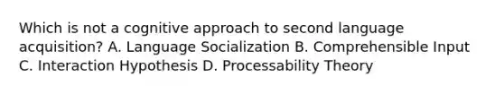 Which is not a cognitive approach to second language acquisition? A. Language Socialization B. Comprehensible Input C. Interaction Hypothesis D. Processability Theory