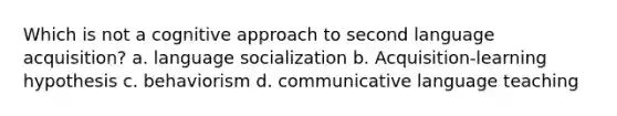 Which is not a cognitive approach to second language acquisition? a. language socialization b. Acquisition-learning hypothesis c. behaviorism d. communicative language teaching