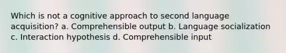 Which is not a cognitive approach to second language acquisition? a. Comprehensible output b. Language socialization c. Interaction hypothesis d. Comprehensible input