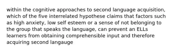 within the cognitive approaches to second language acquisition, which of the five interrelated hypothese claims that factors such as high anxiety, low self esteem or a sense of not belonging to the group that speaks the language, can prevent an ELLs learners from obtaining comprehensible input and therefore acquiring second langauge