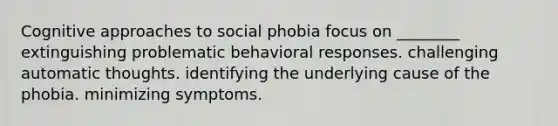 Cognitive approaches to social phobia focus on ________ extinguishing problematic behavioral responses. challenging automatic thoughts. identifying the underlying cause of the phobia. minimizing symptoms.