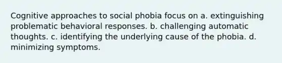 <a href='https://www.questionai.com/knowledge/kkRnXW7kF1-cognitive-approach' class='anchor-knowledge'>cognitive approach</a>es to social phobia focus on a. extinguishing problematic behavioral responses. b. challenging automatic thoughts. c. identifying the underlying cause of the phobia. d. minimizing symptoms.