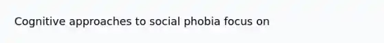 Cognitive approaches to social phobia focus on