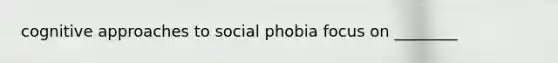 cognitive approaches to social phobia focus on ________