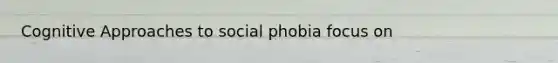 Cognitive Approaches to social phobia focus on