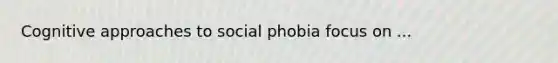 Cognitive approaches to social phobia focus on ...