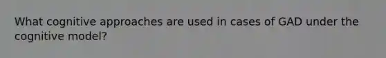 What cognitive approaches are used in cases of GAD under the cognitive model?