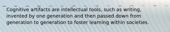 Cognitive artifacts are intellectual tools, such as writing, invented by one generation and then passed down from generation to generation to foster learning within societies.