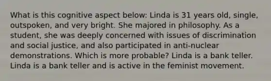 What is this cognitive aspect below: Linda is 31 years old, single, outspoken, and very bright. She majored in philosophy. As a student, she was deeply concerned with issues of discrimination and social justice, and also participated in anti-nuclear demonstrations. Which is more probable? Linda is a bank teller. Linda is a bank teller and is active in the feminist movement.