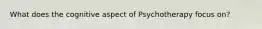 What does the cognitive aspect of Psychotherapy focus on?