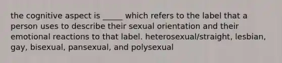 the cognitive aspect is _____ which refers to the label that a person uses to describe their sexual orientation and their emotional reactions to that label. heterosexual/straight, lesbian, gay, bisexual, pansexual, and polysexual