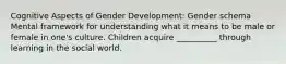 Cognitive Aspects of Gender Development: Gender schema Mental framework for understanding what it means to be male or female in one's culture. Children acquire __________ through learning in the social world.