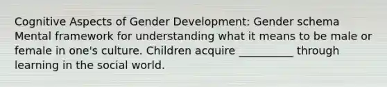 Cognitive Aspects of Gender Development: Gender schema Mental framework for understanding what it means to be male or female in one's culture. Children acquire __________ through learning in the social world.